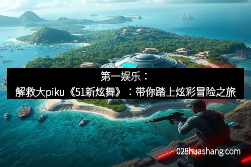 第一娱乐：解救大piku《51新炫舞》：带你踏上炫彩冒险之旅