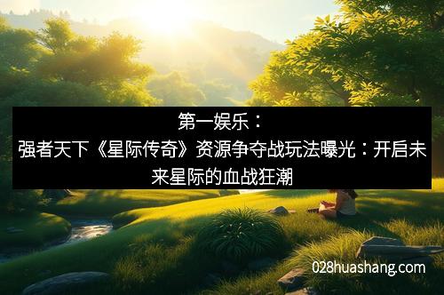 第一娱乐：强者天下《星际传奇》资源争夺战玩法曝光：开启未来星际的血战狂潮